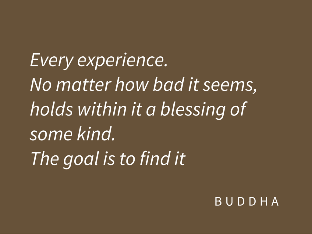 Every experience. No matter how bad it seems, holds within it a blessing of some kind. The goal is to find it