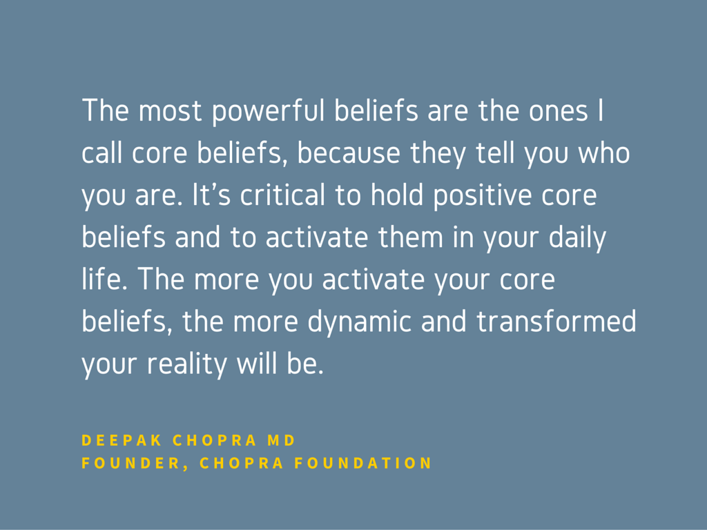  The most powerful beliefs are the ones I call core beliefs, because they tell you who you are. It’s critical to hold positive core beliefs and to activate them in your daily life. The more you activate your core beliefs, the more dynamic and transformed your reality will be.