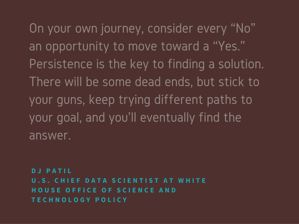  On your own journey, consider every “No” an opportunity to move toward a “Yes.” Persistence is the key to finding a solution. There will be some dead ends, but stick to your guns, keep trying different paths to your goal, and you’ll eventually find the answer.