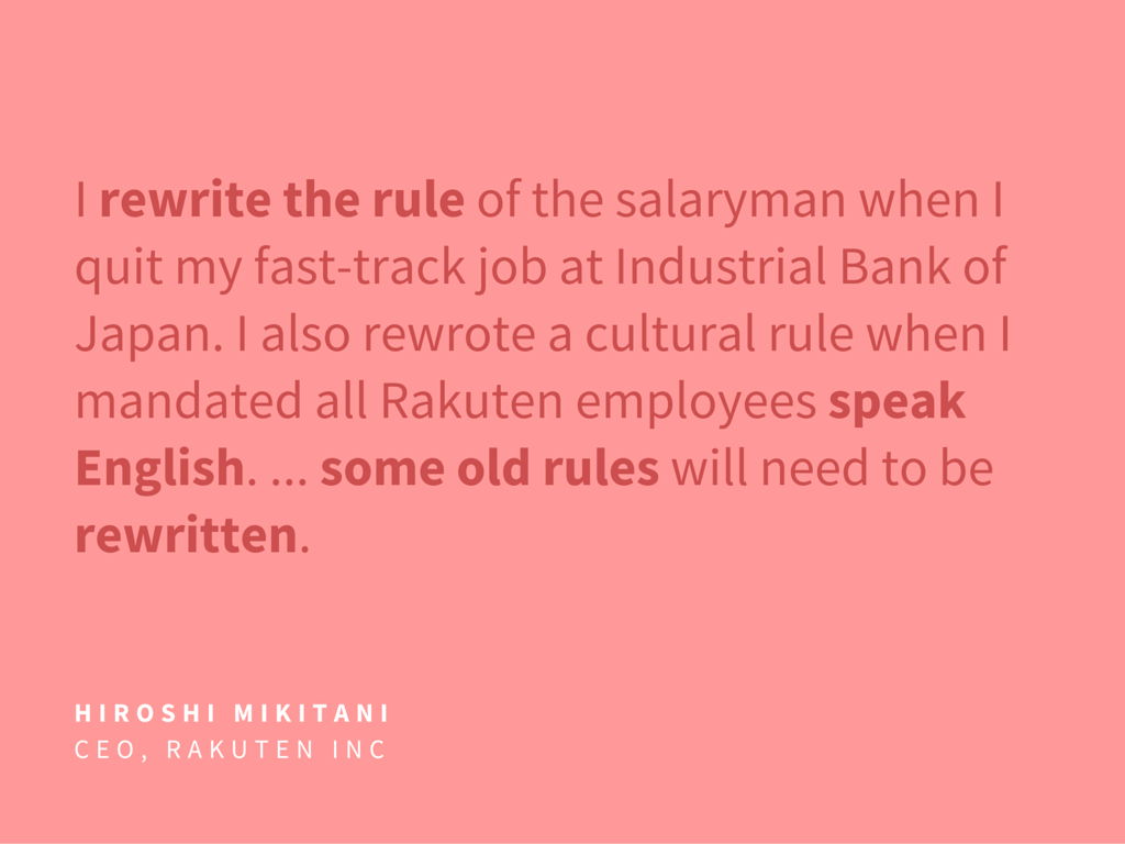  I rewrite the rule of the salaryman when I quit my fast-track job at Industrial Bank of Japan. I also rewrote a cultural rule when I mandated all Rakuten employees speak English. ... some old rules will need to be rewritten.