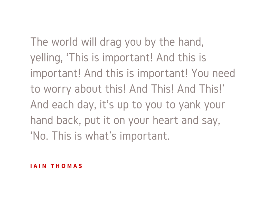  The world will drag you by the hand, yelling, ‘This is important! And this is important! And this is important! You need to worry about this! And This! And This!’ And each day, it’s up to you to yank your hand back, put it on your heart and say, ‘No. This is what’s important.