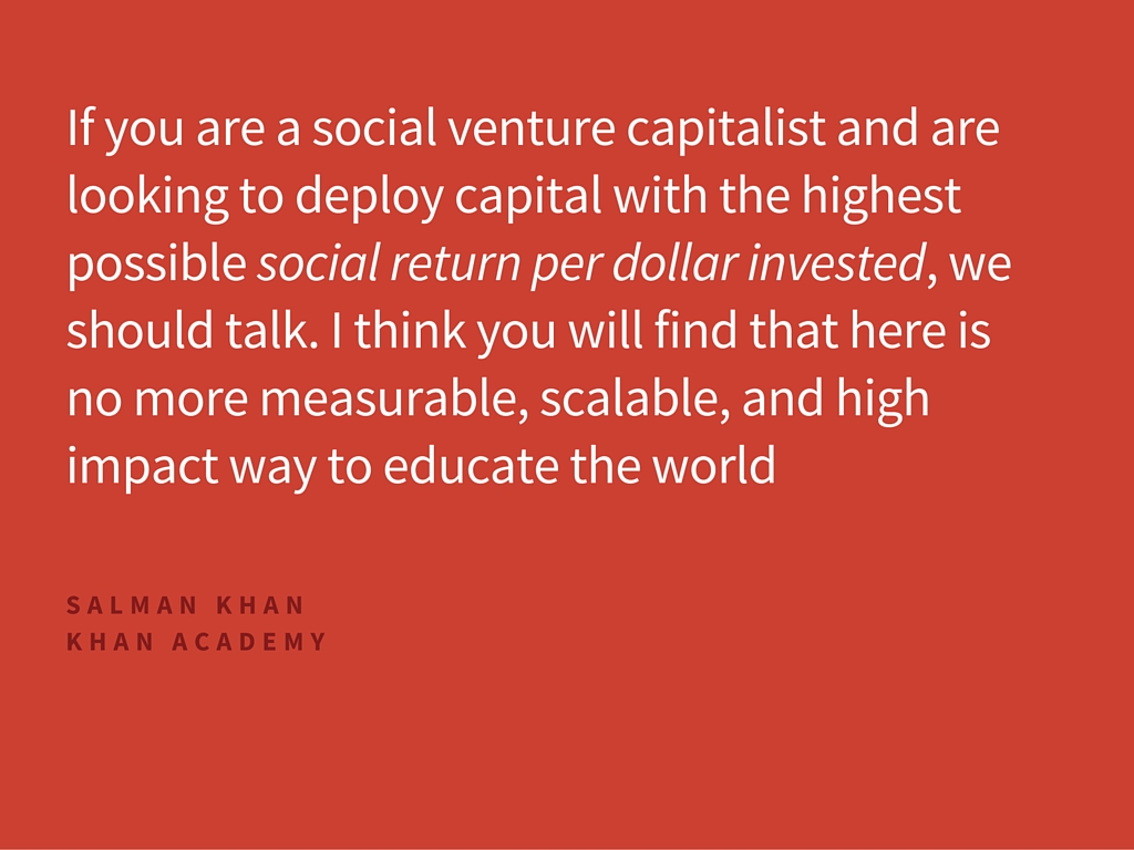  If you are a social venture capitalist and are looking to deploy capital with the highest possible social return per dollar invested, we should talk. I think you will find that here is no more measurable, scalable, and high impact way to educate the world 